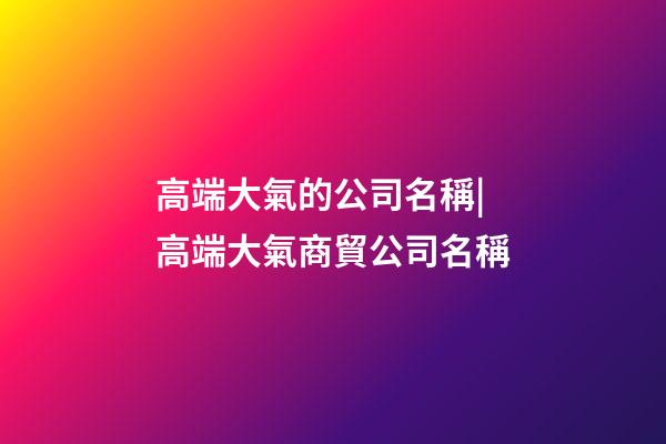 高端大氣的公司名稱|高端大氣商貿公司名稱-第1張-公司起名-玄機派